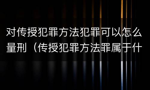 对传授犯罪方法犯罪可以怎么量刑（传授犯罪方法罪属于什么）