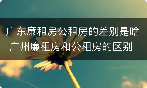 广东廉租房公租房的差别是啥 广州廉租房和公租房的区别