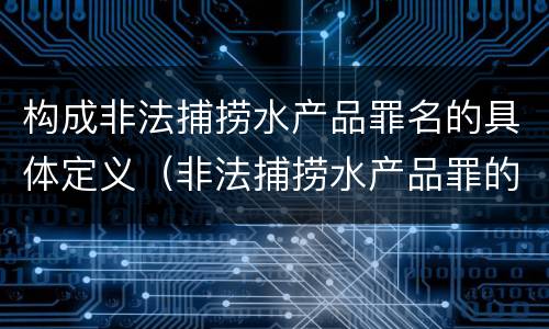 构成非法捕捞水产品罪名的具体定义（非法捕捞水产品罪的构成要件）