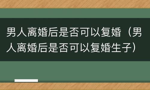 男人离婚后是否可以复婚（男人离婚后是否可以复婚生子）
