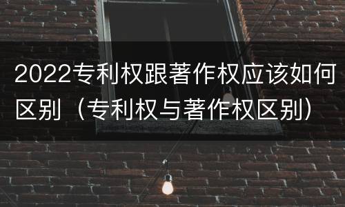 2022专利权跟著作权应该如何区别（专利权与著作权区别）