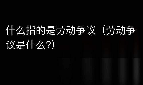 什么指的是劳动争议（劳动争议是什么?）