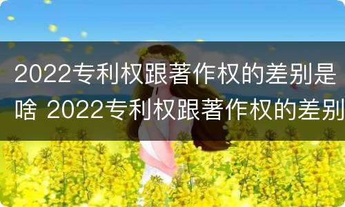 2022专利权跟著作权的差别是啥 2022专利权跟著作权的差别是啥意思