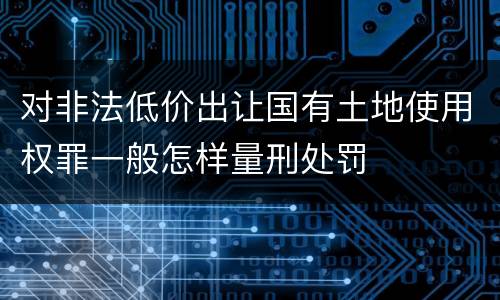对非法低价出让国有土地使用权罪一般怎样量刑处罚