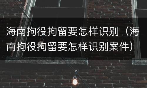 海南拘役拘留要怎样识别（海南拘役拘留要怎样识别案件）