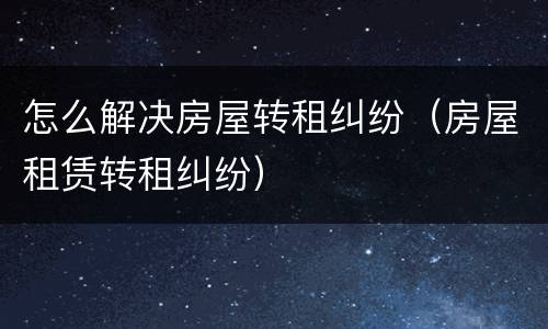 怎么解决房屋转租纠纷（房屋租赁转租纠纷）