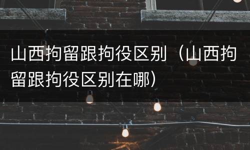山西拘留跟拘役区别（山西拘留跟拘役区别在哪）