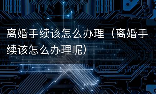 离婚手续该怎么办理（离婚手续该怎么办理呢）