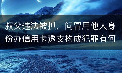 叔父违法被抓，问冒用他人身份办信用卡透支构成犯罪有何规定