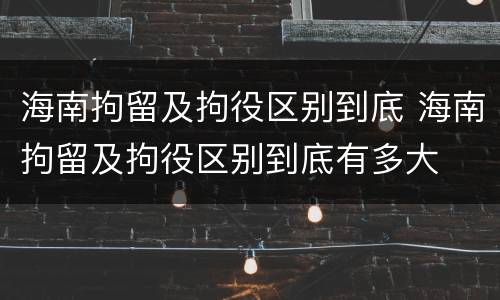 海南拘留及拘役区别到底 海南拘留及拘役区别到底有多大