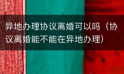 异地办理协议离婚可以吗（协议离婚能不能在异地办理）