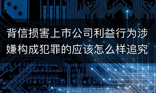 背信损害上市公司利益行为涉嫌构成犯罪的应该怎么样追究刑事责任