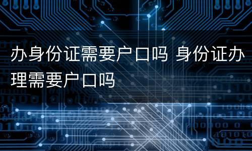 办身份证需要户口吗 身份证办理需要户口吗