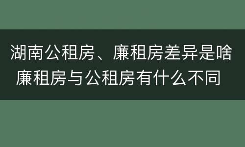 湖南公租房、廉租房差异是啥 廉租房与公租房有什么不同