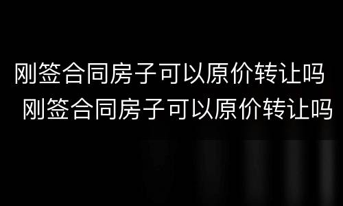 刚签合同房子可以原价转让吗 刚签合同房子可以原价转让吗怎么办