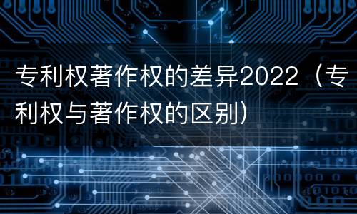 专利权著作权的差异2022（专利权与著作权的区别）