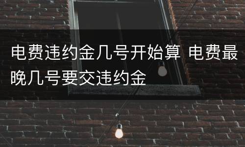 电费违约金几号开始算 电费最晚几号要交违约金