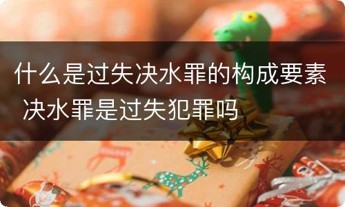 什么是过失决水罪的构成要素 决水罪是过失犯罪吗