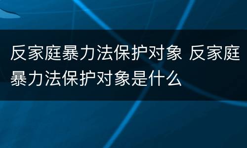 反家庭暴力法保护对象 反家庭暴力法保护对象是什么