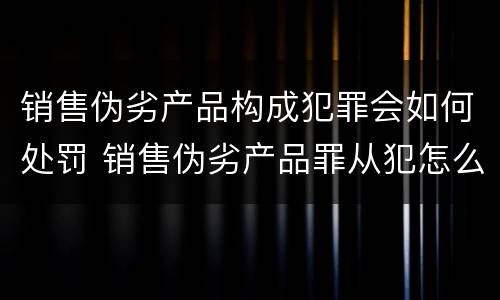 销售伪劣产品构成犯罪会如何处罚 销售伪劣产品罪从犯怎么量刑
