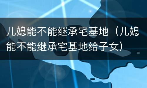 儿媳能不能继承宅基地（儿媳能不能继承宅基地给子女）