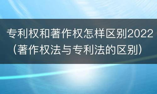专利权和著作权怎样区别2022（著作权法与专利法的区别）