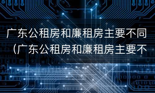 广东公租房和廉租房主要不同（广东公租房和廉租房主要不同之处）