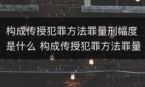 构成传授犯罪方法罪量刑幅度是什么 构成传授犯罪方法罪量刑幅度是什么