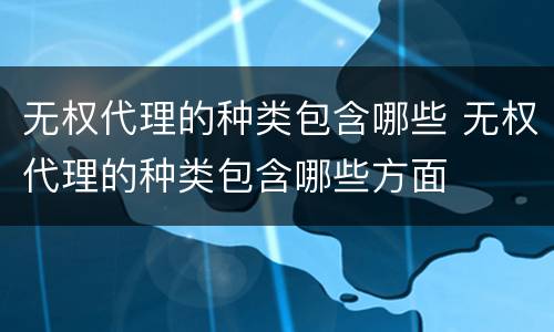 无权代理的种类包含哪些 无权代理的种类包含哪些方面