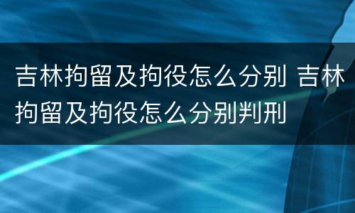 吉林拘留及拘役怎么分别 吉林拘留及拘役怎么分别判刑