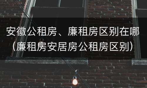 安徽公租房、廉租房区别在哪（廉租房安居房公租房区别）