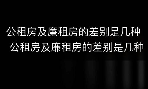 公租房及廉租房的差别是几种 公租房及廉租房的差别是几种类型