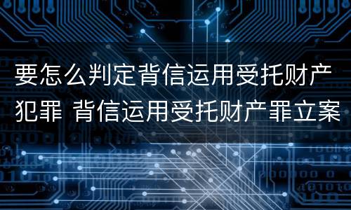 要怎么判定背信运用受托财产犯罪 背信运用受托财产罪立案追诉标准