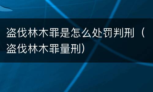 盗伐林木罪是怎么处罚判刑（盗伐林木罪量刑）
