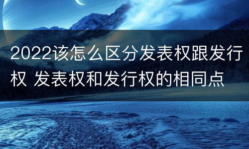 2022该怎么区分发表权跟发行权 发表权和发行权的相同点