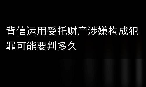 背信运用受托财产涉嫌构成犯罪可能要判多久