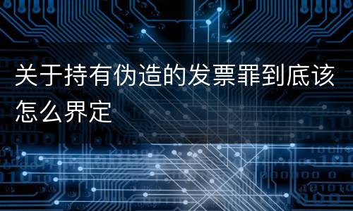 关于持有伪造的发票罪到底该怎么界定