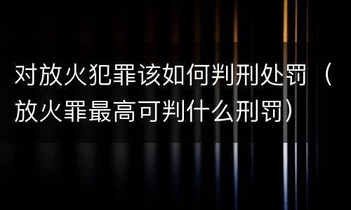 对放火犯罪该如何判刑处罚（放火罪最高可判什么刑罚）