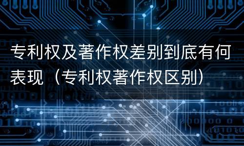 专利权及著作权差别到底有何表现（专利权著作权区别）