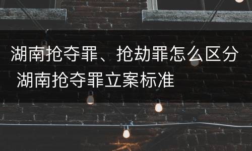 湖南抢夺罪、抢劫罪怎么区分 湖南抢夺罪立案标准
