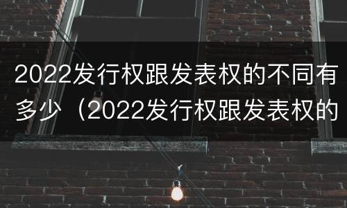 2022发行权跟发表权的不同有多少（2022发行权跟发表权的不同有多少个）
