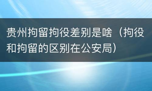 贵州拘留拘役差别是啥（拘役和拘留的区别在公安局）