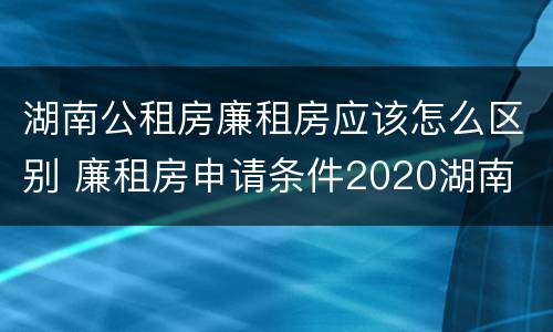 湖南公租房廉租房应该怎么区别 廉租房申请条件2020湖南