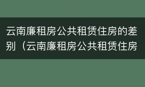 云南廉租房公共租赁住房的差别（云南廉租房公共租赁住房的差别有多大）