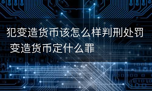 犯变造货币该怎么样判刑处罚 变造货币定什么罪