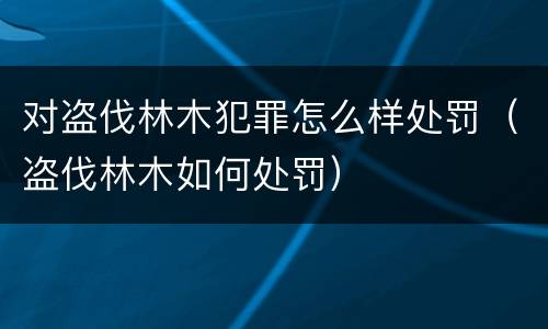 对盗伐林木犯罪怎么样处罚（盗伐林木如何处罚）