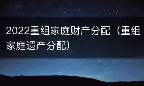 2022重组家庭财产分配（重组家庭遗产分配）