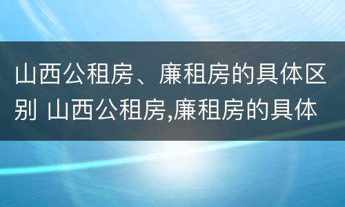 山西公租房、廉租房的具体区别 山西公租房,廉租房的具体区别是什么