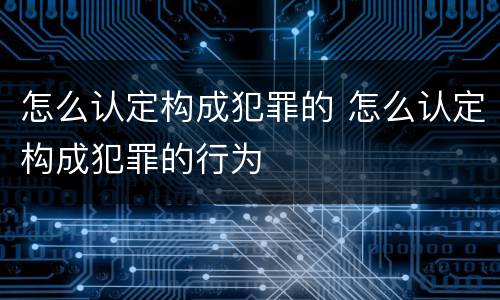 怎么认定构成犯罪的 怎么认定构成犯罪的行为