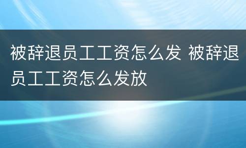 被辞退员工工资怎么发 被辞退员工工资怎么发放